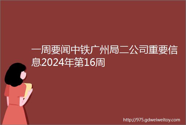 一周要闻中铁广州局二公司重要信息2024年第16周